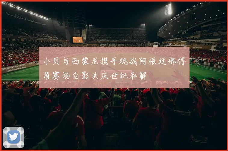 小贝与西蒙尼携手观战阿根廷佛得角赛场合影共庆世纪和解