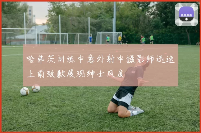 哈弗茨训练中意外射中摄影师迅速上前致歉展现绅士风度