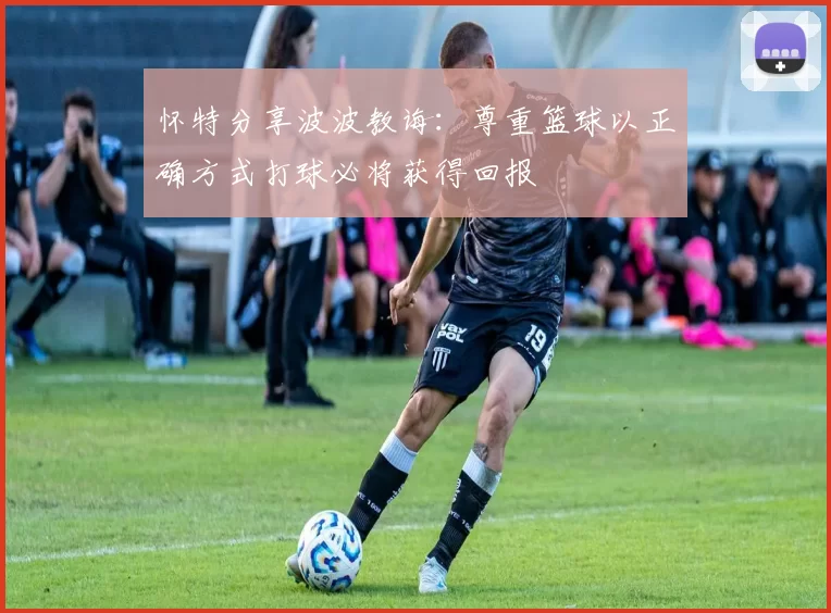 怀特分享波波教诲：尊重篮球以正确方式打球必将获得回报