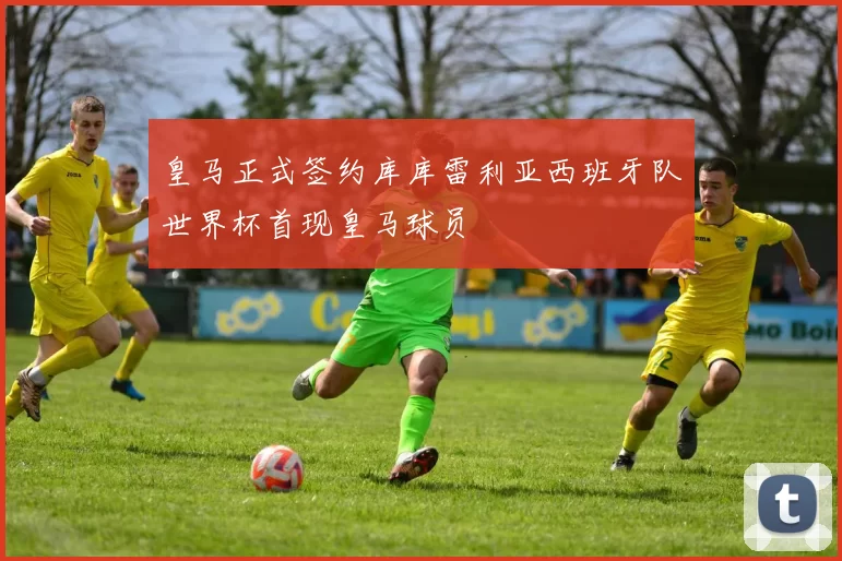 皇马正式签约库库雷利亚西班牙队世界杯首现皇马球员