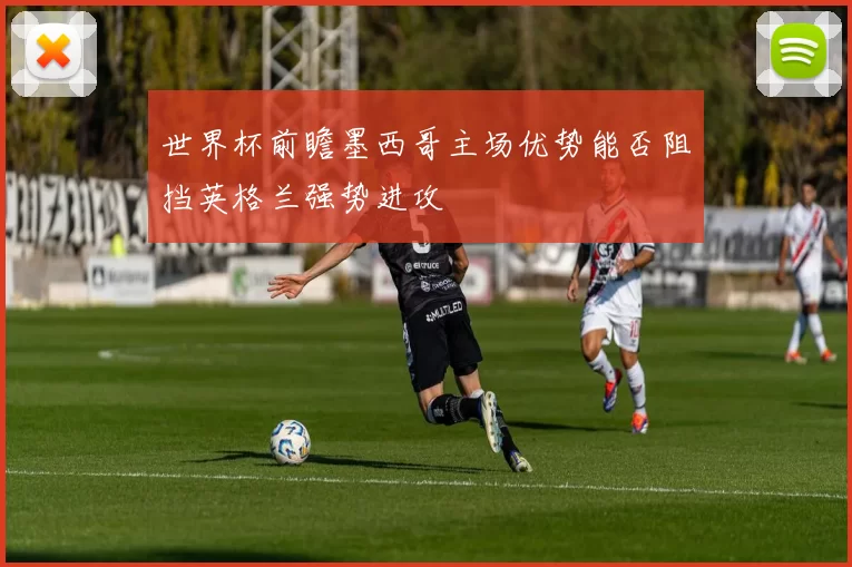 世界杯前瞻墨西哥主场优势能否阻挡英格兰强势进攻