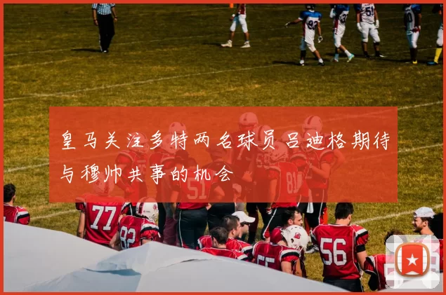 皇马关注多特两名球员吕迪格期待与穆帅共事的机会