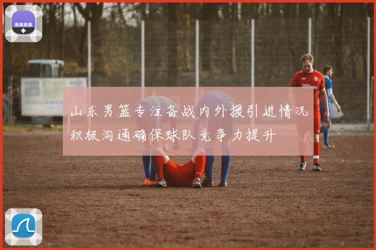山东男篮专注备战内外援引进情况积极沟通确保球队竞争力提升