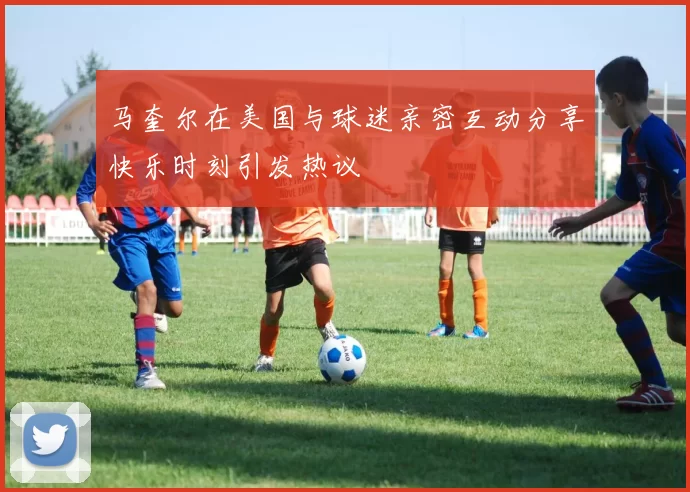 马奎尔在美国与球迷亲密互动分享快乐时刻引发热议