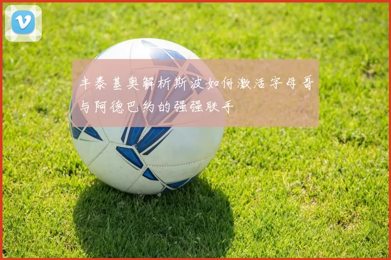 丰泰基奥解析斯波如何激活字母哥与阿德巴约的强强联手