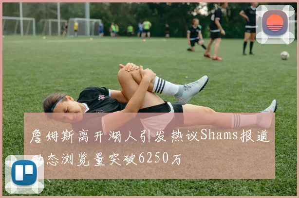 詹姆斯离开湖人引发热议Shams报道动态浏览量突破6250万