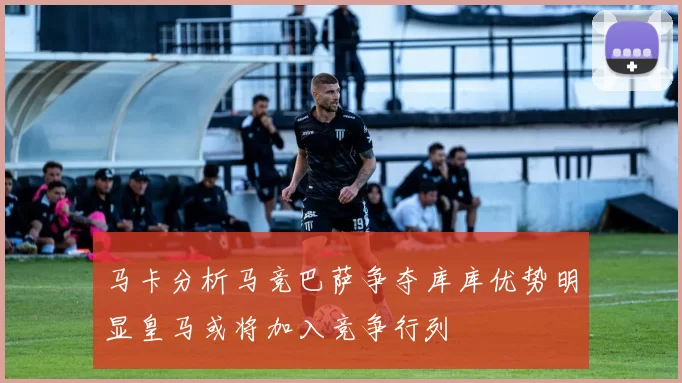 马卡分析马竞巴萨争夺库库优势明显皇马或将加入竞争行列