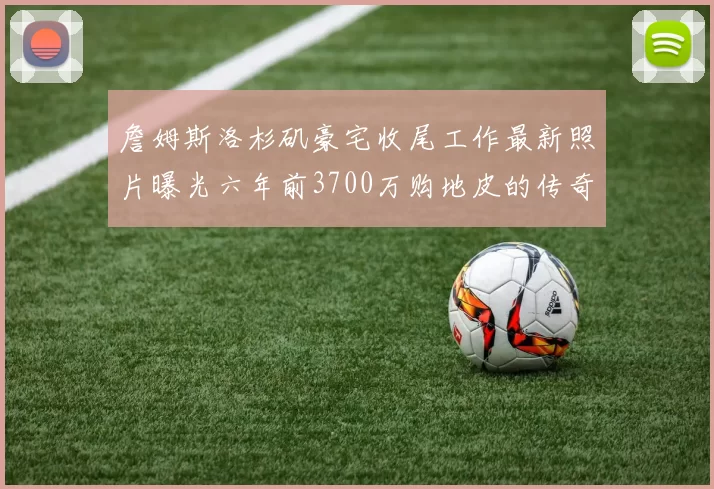 詹姆斯洛杉矶豪宅收尾工作最新照片曝光六年前3700万购地皮的传奇故事